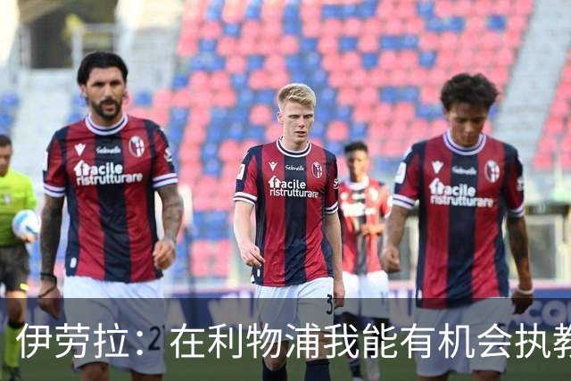 伊劳拉：在利物浦我能有机会执教顶级球员，有机会为冠军而战